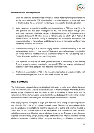 Issues/Concerns and Way Forward
1.

Since the ultramafic rocks of layered complex as well as those of granite-greenstone belts
are the favourable host for PGE mineralization, it becomes necessary to study such areas
in detail including the geo-chemistry for identifying new areas for detailed exploration.

2.

Major investment is essential to establish new resource base of PGEs, as only 5% of the
total potential area has been investigated so far. The private sector through junior
exploration companies need to be involved in detailed investigations. The Baula–Nauschi
prospect in Odisha with 14 million tonnes of PGE ores at a cut off of 1 g/t of Platinum &
Palladium must be accorded priority in developing it for commercial exploitation. The
resource identified in Hanumalpura and Sittampundi areas or Karnataka and Tamil Nadu
need to be converted into reserves.

3.

The economic viability of PGE deposits largely depends upon the amenability of the ores
for beneficiation keeping in view marginal / low grade nature of resources indentified so
far. Hence there is a need to develop a suitable flow sheet for the PGE bearing ores of
Odisha, Karnataka and Tamil Nadu on priority basis.

4.

The expertise for recycling of above ground resources in the country is also lacking.
There is a need to develop expertise for recovery of PGEs from recycled materials such
as catalytic converters, computer hard discs and electronics waste.

5.

The level of concentration of PGE in the mineralized zones has to be determined by high
precision technologies such as ICPM with nickel sulphide fire array.

Metal 4: DIAMOND
The first recorded history of diamonds dates back 3000 years to India, where allurial diamonds
were mined from Krishna Gravels (Golconda Region) in Andhra Pradesh. After India, the first
primary source of diamonds was discovered in 1869 at Kimberley in South Africa and the
volcanic rock “Kimberlite” derives its name after Kimberley. Subsequently most world production
came from South Africa exceeding one million carats per annum from 1870 onwards.
India largely depends on imports of rough gem diamonds for its cutting and polishing Industry,
which handles 80% of the global polished diamonds market. There is only one producer in India
and the production is negligible to meet the requirement of cutting and polishing located at
Surat. The cut and polished diamonds are re–exported. The diamond has been the most
valuable among gems and hardest natural substance known so far. The price of gem diamonds
depends upon their rarity, weight, quality, shape and flawlessness whereas industrial varieties
of diamonds are used in grinding, drilling, cutting and as polishing tool. Flawless stones of good
67

 
