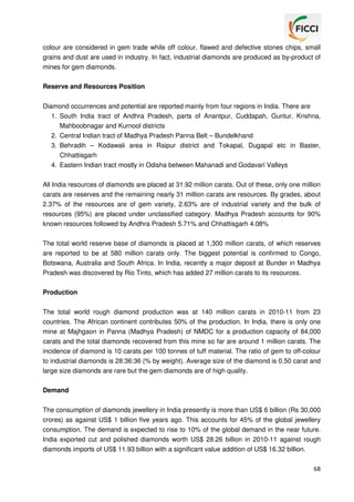 colour are considered in gem trade while off colour, flawed and defective stones chips, small
grains and dust are used in industry. In fact, industrial diamonds are produced as by-product of
mines for gem diamonds.
Reserve and Resources Position
Diamond occurrences and potential are reported mainly from four regions in India. There are
1. South India tract of Andhra Pradesh, parts of Anantpur, Cuddapah, Guntur, Krishna,
Mahboobnagar and Kurnool districts
2. Central Indian tract of Madhya Pradesh Panna Belt – Bundelkhand
3. Behradih – Kodawali area in Raipur district and Tokapal, Dugapal etc in Baster,
Chhattisgarh
4. Eastern Indian tract mostly in Odisha between Mahanadi and Godavari Valleys
All India resources of diamonds are placed at 31.92 million carats. Out of these, only one million
carats are reserves and the remaining nearly 31 million carats are resources. By grades, about
2.37% of the resources are of gem variety, 2.63% are of industrial variety and the bulk of
resources (95%) are placed under unclassified category. Madhya Pradesh accounts for 90%
known resources followed by Andhra Pradesh 5.71% and Chhattisgarh 4.08%
The total world reserve base of diamonds is placed at 1,300 million carats, of which reserves
are reported to be at 580 million carats only. The biggest potential is confirmed to Congo,
Botswana, Australia and South Africa. In India, recently a major deposit at Bunder in Madhya
Pradesh was discovered by Rio Tinto, which has added 27 million carats to its resources.
Production
The total world rough diamond production was at 140 million carats in 2010-11 from 23
countries. The African continent contributes 50% of the production. In India, there is only one
mine at Majhgaon in Panna (Madhya Pradesh) of NMDC for a production capacity of 84,000
carats and the total diamonds recovered from this mine so far are around 1 million carats. The
incidence of diamond is 10 carats per 100 tonnes of tuff material. The ratio of gem to off-colour
to industrial diamonds is 28:36:36 (% by weight). Average size of the diamond is 0.50 carat and
large size diamonds are rare but the gem diamonds are of high quality.
Demand
The consumption of diamonds jewellery in India presently is more than US$ 6 billion (Rs 30,000
crores) as against US$ 1 billion five years ago. This accounts for 45% of the global jewellery
consumption. The demand is expected to rise to 10% of the global demand in the near future.
India exported cut and polished diamonds worth US$ 28.26 billion in 2010-11 against rough
diamonds imports of US$ 11.93 billion with a significant value addition of US$ 16.32 billion.
68

 