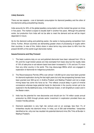 Likely Scenario
There are two aspects – one of domestic consumption for diamond jewellery and the other of
the diamond cutting and polishing industry.
India accounts for 45% of the global jewellery consumption and the market has grown six times
in five years. The market is expect to double itself in another five years. Although the potential
exists, but production from India will not be able to meet the demand and we will be import
dependent in future.
As for the diamond cutting and polishing sector, the sector is facing growing competition from
China. Further, African countries are demanding greater share of processing of roughs within
their countries. In view of this, India’s share in value terms may come down to 49% from the
present 60-65% of the world rough diamonds market.
Issues/Concerns and Way Forward
1.

The basic customs duty on cut and polished diamonds have been reduced from 15% to
5% and the rough broken pieces are fully exempted from basic duty but the royalty rates
of 10% of sale price on ad valorem basis have been increased to 11.5% and are 7% more
than any other country in the world. This may discourage MNCs which are engaged in
exploration of diamonds for indigenous production.

2.

The Reconnaissance Permits (RPs) over almost 1,40,000 sq km area have been granted
for diamond exploration during the last eight years but only few prospecting licenses have
been granted over 900 sq km in Andhra Pradesh and Madhya Pradesh and not a single
mining lease has come into force so far. This reflects unusual delay in grant of mineral
concessions whereas large potential tracts for diamonds in the country remain yet to be
explored in the Bundelkhand area, in the Dharwar Craton, in teh Singhbhum craton and in
the Bastar craton.

3.

India has the potential for new discoveries and should aim for 7-8 million carats annual
production by 2020 through private sector investment in exploration provided there are
investor friendly policies.

4.

Diamond exploration is very high risk venture and on an average, less than 1% of
kimberlites results into diamond mines. In India, out of 200 odd kimberlites / lamproites
identified so far, only one has resulted into potential diamond mine (Rio Tinto at Bunder in
Madhya Pradesh).

69

 