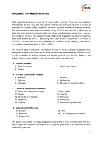 Industrial / Non-Metallic Minerals

India presently produces a total of 47 non-metallic minerals. These are buy-and-large
characterized as “low value and high volume minerals” and are basic inputs for a number of
industries like fertilizers, glass & ceramics, refractory, asbestos-cement and chemical products.
The overall value of these industrial minerals during 2009-10 was about Rs 1,399 crores. In
India, this sector largely consists of small mines owned by individuals or private firms. However,
the number of mines of non-metallic minerals reporting for production has shown a declining
trend over 2008-09 to 2010-11, decreasing from 1,857 mines in 2008-09 to 1,725 mines in
20090-10 to 1,446 mines in 2010-11. However the number of mines reporting production for
non-metallic minerals increased to 2,030 in 2011-12.
The resource base of industrial / non-metallic minerals in India is adequate except for Rock
Phosphate, Magnesite and Ball Clay, for which the estimates show decreasing reserves. In fact,
country is deficient in fertilizer minerals and heavily depends upon imports. Based on the
industry these minerals find use in, they are grouped under four categories
A. Fertilizer Minerals
1. Rock Phosphate
2. Potash
B. Flux and Construction Minerals
4. Asbestos
5. Dolomite
6. Fluorspar

3. Sulphur and Pyrites

7. Gypsum
8. Wollastonite
9. Non-cement grade limestone

C. Ceramics and Refractory Minerals
10. Quartz and other silica minerals
11. Fireclay

15. Pyrophyllite
16. Kyanite

12. China clay and Ball clay
13. Magnesite
14. Graphite

17. Sillimanite
18. Vermiculite
19. Non-metallurgical bauxite

D. Export Potential Minerals
20. Barytes
21. Bentonite
22. Fuller’s Earth

23. Mica
24. Talc, Soapstone and Steatite

The salient features like resources, production and demand of these minerals along with their
export, import and apparent consumption etc at projected growth rate of 8% are summarized in
the exhibits given next
73

 
