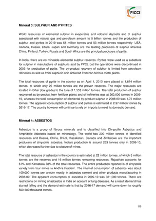 Mineral 3: SULPHUR AND PYRITES
World resources of elemental sulphur in evaporates and volcanic deposits and of sulphur
associated with natural gas and petroleum amount to 5 billion tonnes and the production of
sulphur and pyrites in 2010 was 68 million tonnes and 53 million tonnes respectively. USA,
Canada, Russia, China, Japan and Germany are the leading producers of sulphur whereas
China, Finland, Turkey, Russia and South Africa are the principal producers of pyrite.
In India, there are no mineable elemental sulphur reserves. Pyrites were used as a substitute
for sulphur in manufacture of sulphuric acid by PPCL but the operations were discontinued in
2003 for production of pyrite. The by-product recovery of sulphur is limited from petroleum
refineries as well as from sulphuric acid obtained from non-ferrous metal plants.
The total resources of pyrite in the country as on April 1, 2010 were placed at 1,674 million
tonnes, of which only 27 million tonnes are the proven reserves. The major resources are
located in Bihar (low grade) to the tune of 1,553 million tonnes. The total production of sulphur
recovered as by-product from fertilizer plants and oil refineries was at 263,000 tonnes in 200910, whereas the total consumption of elemental by-product sulphur in 2008-09 was 1.72 million
tonnes. The apparent consumption of sulphur and pyrites is estimated at 2.97 million tonnes by
2016-17. The country however will continue to rely on imports to meet its domestic demand.

Mineral 4: ASBESTOS
Asbestos is a group of fibrous minerals and is classified into Chrysotile Asbestos and
Amphibole Asbestos based on mineralogy. The world has 200 million tonnes of identified
resources and Russia, China, Brazil, Kazakistan, Canada and Zimbabwe are the important
producers of chrysotile asbestos. India’s production is around 233 tonnes only in 2009-10,
which decreased further due to closure of mines.
The total resource of asbestos in the country is estimated at 22 million tonnes, of which 6 million
tonnes are the reserves and 16 million tonnes remaining resources. Rajasthan accounts for
61% and Karnataka 38% of the total resources. The entire production reported is of chrysotile
variety from four mines in Andhra Pradesh. The internal consumption of asbestos was about
109,000 tonnes per annum mostly in asbestos cement and other products manufacturing in
2008-09. The apparent consumption of asbestos in 2009-10 was 331,000 tonnes. There are
restrictions on mining of asbestos in India on account of lung diseases. As a result demand has
started falling and the demand estimate is that by 2016-17 demand will come down to roughly
500-600 thousand tonnes.

85

 