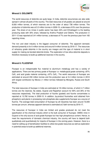 Mineral 5: DOLOMITE
The world resources of dolomite are quite large. In India, dolomite occurrences are also wide
spread in almost all parts of the country. The total resources of all grades are placed at around
8,000 million tonnes, of which reserves are to the order of about 738 million tonnes. The
production of dolomite was at 5.2 million tonnes in 2009-10, a decrease of 6% over the previous
year. The share of six mines in public sector has been 40% and Chhattisgarh is the leading
producing state with 30% share, followed by Andhra Pradesh and Odisha. The production in
2011-12 was reported at 5.41 million tonnes, a decrease of 7% over the previous year from 165
reporting mines.
The iron and steel industry is the biggest consumer of dolomite. The apparent domestic
demand presently is for 6 million tonnes and around 9 million tonnes by 2016-17. The resources
of refractory grade dolomite in the country are meagre and this type of material is in short
supply for making tar-bonded dolomite bricks. The exploration of low silica dolomite deposits is
therefore necessary to build-up additional reserves in the country.

Mineral 6: FLUOSPAR
Fluospar is an indispensable flux material to aluminium metallurgy and has a variety of
applications. There are two primary grade of fluorspar i.e. metallurgical grade containing <97%
CaF2 and acid grade material containing >97% CaF2. The world resources of fluorspar are
estimated at around 230 million tonnes and the production was at 5.4 million tonnes in 2010
with largest contribution by Mexico (1 million tonnes) followed by Mongolia, Russia and South
Africa.
The total resources of fluorspar in India are estimated at 18 million tonnes, of which 4.7 million
tonnes are the reserves. By states, Gujarat and Rajasthan account for 69% and 26% of the
resources respectively. The total production of fluorite (graded) and fluorite concentrates is
reported at 13,782 tonnes in 2009-10. In addition, by-product fluorosiliac acid obtained from
phosphoric acid plants in processing rock phosphate also supplements fluorspar as a source of
fluorine. The average total consumption of fluorspar by all industries has been around 72,000
tonnes per annum, whereas apparent demand is estimated at 2 lakh tonnes by 2016-17.
The resources of fluorspar in India are limited and grades produced do not meet the
specification of the chemical industry which is the bulk consumer of fluorspar. GMDC mine in
Gujarat is the only source of acid grade fluorspar but has high phosphorous content. Hence, to
meet the requirements of domestic chemical industry, the country will have to depend both
qualitatively and quantitatively for imports of fluorspar in the coming years. However, there is a
need for setting-up of beneficiation facilities to utilize low grade resources as well as exploration
in potential areas to build-up additional reserves.
86

 
