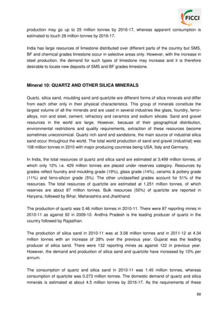 production may go up to 25 million tonnes by 2016-17, whereas apparent consumption is
estimated to touch 28 million tonnes by 2016-17.
India has large resources of limestone distributed over different parts of the country but SMS,
BF and chemical grades limestone occur in selective areas only. However, with the increase in
steel production, the demand for such types of limestone may increase and it is therefore
desirable to locate new deposits of SMS and BF grades limestone.

Mineral 10: QUARTZ AND OTHER SILICA MINERALS
Quartz, silica sand, moulding sand and quartzite are different forms of silica minerals and differ
from each other only in their physical characteristics. This group of minerals constitute the
largest volume of all the minerals and are used in several industries like glass, foundry, ferro–
alloys, iron and steel, cement, refractory and ceramics and sodium silicate. Sand and gravel
resources in the world are large. However, because of their geographical distribution,
environmental restrictions and quality requirements, extraction of these resources become
sometimes uneconomical. Quartz rich sand and sandstone, the main source of industrial silica
sand occur throughout the world. The total world production of sand and gravel (industrial) was
108 million tonnes in 2010 with major producing countries being USA, Italy and Germany.
In India, the total resources of quartz and silica sand are estimated at 3,499 million tonnes, of
which only 12% i.e. 429 million tonnes are placed under reserves category. Resources by
grades reflect foundry and moulding grade (19%), glass grade (14%), ceramic & pottery grade
(11%) and ferro-silicon grade (5%). The other unclassified grades account for 51% of the
resources. The total resources of quartzite are estimated at 1,251 million tonnes, of which
reserves are about 87 million tonnes. Bulk resources (50%) of quartzite are reported in
Haryana, followed by Bihar, Maharashtra and Jharkhand.
The production of quartz was 0.46 million tonnes in 2010-11. There were 87 reporting mines in
2010-11 as against 92 in 2009-10. Andhra Pradesh is the leading producer of quartz in the
country followed by Rajasthan.
The production of silica sand in 2010-11 was at 3.08 million tonnes and in 2011-12 at 4.34
million tonnes with an increase of 28% over the previous year. Gujarat was the leading
producer of silica sand. There were 132 reporting mines as against 122 in previous year.
However, the demand and production of silica sand and quartzite have increased by 10% per
annum.
The consumption of quartz and silica sand in 2010-11 was 1.45 million tonnes, whereas
consumption of quartzite was 0.273 million tonnes. The domestic demand of quartz and silica
minerals is estimated at about 4.5 million tonnes by 2016-17. As the requirements of these
88

 