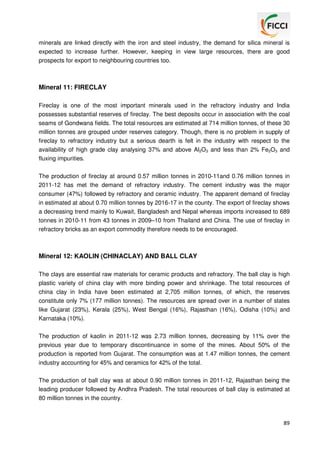 minerals are linked directly with the iron and steel industry, the demand for silica mineral is
expected to increase further. However, keeping in view large resources, there are good
prospects for export to neighbouring countries too.

Mineral 11: FIRECLAY
Fireclay is one of the most important minerals used in the refractory industry and India
possesses substantial reserves of fireclay. The best deposits occur in association with the coal
seams of Gondwana fields. The total resources are estimated at 714 million tonnes, of these 30
million tonnes are grouped under reserves category. Though, there is no problem in supply of
fireclay to refractory industry but a serious dearth is felt in the industry with respect to the
availability of high grade clay analysing 37% and above Al2O3 and less than 2% Fe2O3 and
fluxing impurities.
The production of fireclay at around 0.57 million tonnes in 2010-11and 0.76 million tonnes in
2011-12 has met the demand of refractory industry. The cement industry was the major
consumer (47%) followed by refractory and ceramic industry. The apparent demand of fireclay
in estimated at about 0.70 million tonnes by 2016-17 in the county. The export of fireclay shows
a decreasing trend mainly to Kuwait, Bangladesh and Nepal whereas imports increased to 689
tonnes in 2010-11 from 43 tonnes in 2009–10 from Thailand and China. The use of fireclay in
refractory bricks as an export commodity therefore needs to be encouraged.

Mineral 12: KAOLIN (CHINACLAY) AND BALL CLAY
The clays are essential raw materials for ceramic products and refractory. The ball clay is high
plastic variety of china clay with more binding power and shrinkage. The total resources of
china clay in India have been estimated at 2,705 million tonnes, of which, the reserves
constitute only 7% (177 million tonnes). The resources are spread over in a number of states
like Gujarat (23%), Kerala (25%), West Bengal (16%), Rajasthan (16%), Odisha (10%) and
Karnataka (10%).
The production of kaolin in 2011-12 was 2.73 million tonnes, decreasing by 11% over the
previous year due to temporary discontinuance in some of the mines. About 50% of the
production is reported from Gujarat. The consumption was at 1.47 million tonnes, the cement
industry accounting for 45% and ceramics for 42% of the total.
The production of ball clay was at about 0.90 million tonnes in 2011-12, Rajasthan being the
leading producer followed by Andhra Pradesh. The total resources of ball clay is estimated at
80 million tonnes in the country.

89

 