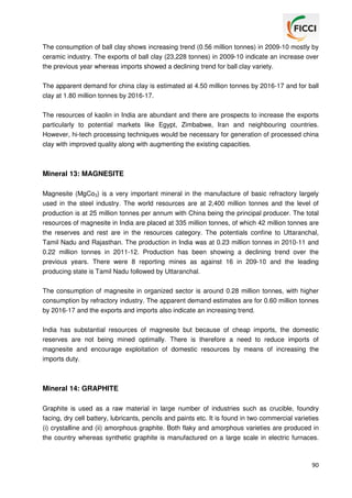 The consumption of ball clay shows increasing trend (0.56 million tonnes) in 2009-10 mostly by
ceramic industry. The exports of ball clay (23,228 tonnes) in 2009-10 indicate an increase over
the previous year whereas imports showed a declining trend for ball clay variety.
The apparent demand for china clay is estimated at 4.50 million tonnes by 2016-17 and for ball
clay at 1.80 million tonnes by 2016-17.
The resources of kaolin in India are abundant and there are prospects to increase the exports
particularly to potential markets like Egypt, Zimbabwe, Iran and neighbouring countries.
However, hi-tech processing techniques would be necessary for generation of processed china
clay with improved quality along with augmenting the existing capacities.

Mineral 13: MAGNESITE
Magnesite (MgCo3) is a very important mineral in the manufacture of basic refractory largely
used in the steel industry. The world resources are at 2,400 million tonnes and the level of
production is at 25 million tonnes per annum with China being the principal producer. The total
resources of magnesite in India are placed at 335 million tonnes, of which 42 million tonnes are
the reserves and rest are in the resources category. The potentials confine to Uttaranchal,
Tamil Nadu and Rajasthan. The production in India was at 0.23 million tonnes in 2010-11 and
0.22 million tonnes in 2011-12. Production has been showing a declining trend over the
previous years. There were 8 reporting mines as against 16 in 209-10 and the leading
producing state is Tamil Nadu followed by Uttaranchal.
The consumption of magnesite in organized sector is around 0.28 million tonnes, with higher
consumption by refractory industry. The apparent demand estimates are for 0.60 million tonnes
by 2016-17 and the exports and imports also indicate an increasing trend.
India has substantial resources of magnesite but because of cheap imports, the domestic
reserves are not being mined optimally. There is therefore a need to reduce imports of
magnesite and encourage exploitation of domestic resources by means of increasing the
imports duty.

Mineral 14: GRAPHITE
Graphite is used as a raw material in large number of industries such as crucible, foundry
facing, dry cell battery, lubricants, pencils and paints etc. It is found in two commercial varieties
(i) crystalline and (ii) amorphous graphite. Both flaky and amorphous varieties are produced in
the country whereas synthetic graphite is manufactured on a large scale in electric furnaces.

90

 