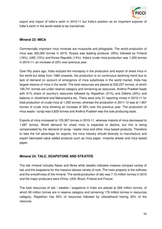 export and import of fuller’s earth in 2010-11 but India’s position as an important exporter of
fuller’s earth in the world needs to be maintained.

Mineral 23: MICA
Commercially important mica minerals are muscovite and phlogopite. The world production of
mica was 350,000 tonnes in 2010. Russia was leading producer (29%) followed by Finland
(19%), UAE (15%) and Korea Republic (14%). India’s crude mica production was 1,293 tonnes
in 2010-11, an increase of 22% over previous year.
Over fifty years ago, India enjoyed the monopoly in the production and export of sheet mica in
the world but lately from 1980 onwards, the production is on continuous declining trend due to
lack of demand on account of emergence of mica substitutes in the world market. India has
largest reserve of mica in the world. The total resources are placed at 532,237 tonnes, of which
190,741 tonnes are under reserve category and remaining as resources. Andhra Pradesh leads
with 41% share of country’s resources followed by Rajasthan (21%) and Odisha (20%) and
balance in Jharkhand and Maharashtra etc. There were only 31 reporting mines in 2010-11 for
total production of crude mica at 1,293 tonnes; whereas the production in 2011-12 was at 1,807
tonnes of crude mica showing an increase of 36% over the previous year. The production of
mica waste / scrap was 5,820 tonnes and Andhra Pradesh was the sole producing state.
Exports of mica increased to 125,367 tonnes in 2010-11, whereas imports of mica decreased to
1,687 tonnes. World demand for sheet mica is expected to decline, but this is being
compensated by the demand of scrap / waste mica and other mica based products. Therefore
to take the full advantage for exports, the mica industry should diversify to manufacture and
export fabricated value added products such as mica paper, micanite sheets and mica based
paper.

Mineral 24: TALC, SOAPSTONE AND STEATITE
The talc mineral includes flakes and fibres while steatite indicates massive compact variety of
talc and the soapstone for the massive talcose variety of rock. The main property is the softness
and the smoothness of the mineral. The world production of talc was 7.15 million tonnes in 2010
and the major producers were China, USA, Brazil, Finland and France.
The total resources of talc / steatite / soapstone in India are placed at 269 million tonnes, of
which 90 million tonnes are in reserve category and remaining 179 million tonnes in resources
category. Rajasthan has 50% of resources followed by Uttarakhand having 32% of the
resource.

95

 