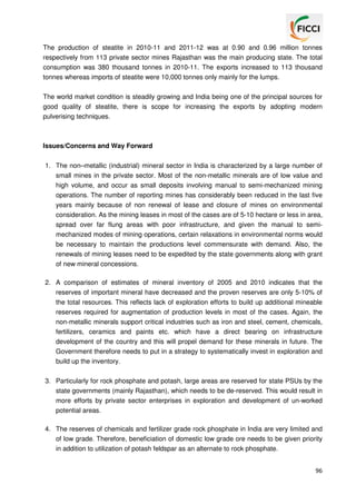 The production of steatite in 2010-11 and 2011-12 was at 0.90 and 0.96 million tonnes
respectively from 113 private sector mines Rajasthan was the main producing state. The total
consumption was 380 thousand tonnes in 2010-11. The exports increased to 113 thousand
tonnes whereas imports of steatite were 10,000 tonnes only mainly for the lumps.
The world market condition is steadily growing and India being one of the principal sources for
good quality of steatite, there is scope for increasing the exports by adopting modern
pulverising techniques.

Issues/Concerns and Way Forward
1. The non–metallic (industrial) mineral sector in India is characterized by a large number of
small mines in the private sector. Most of the non-metallic minerals are of low value and
high volume, and occur as small deposits involving manual to semi-mechanized mining
operations. The number of reporting mines has considerably been reduced in the last five
years mainly because of non renewal of lease and closure of mines on environmental
consideration. As the mining leases in most of the cases are of 5-10 hectare or less in area,
spread over far flung areas with poor infrastructure, and given the manual to semimechanized modes of mining operations, certain relaxations in environmental norms would
be necessary to maintain the productions level commensurate with demand. Also, the
renewals of mining leases need to be expedited by the state governments along with grant
of new mineral concessions.
2. A comparison of estimates of mineral inventory of 2005 and 2010 indicates that the
reserves of important mineral have decreased and the proven reserves are only 5-10% of
the total resources. This reflects lack of exploration efforts to build up additional mineable
reserves required for augmentation of production levels in most of the cases. Again, the
non-metallic minerals support critical industries such as iron and steel, cement, chemicals,
fertilizers, ceramics and paints etc. which have a direct bearing on infrastructure
development of the country and this will propel demand for these minerals in future. The
Government therefore needs to put in a strategy to systematically invest in exploration and
build up the inventory.
3. Particularly for rock phosphate and potash, large areas are reserved for state PSUs by the
state governments (mainly Rajasthan), which needs to be de-reserved. This would result in
more efforts by private sector enterprises in exploration and development of un-worked
potential areas.
4. The reserves of chemicals and fertilizer grade rock phosphate in India are very limited and
of low grade. Therefore, beneficiation of domestic low grade ore needs to be given priority
in addition to utilization of potash feldspar as an alternate to rock phosphate.
96

 