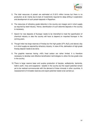5. The total resources of potash are estimated at 21,815 million tonnes but there is no
production at all, mainly due to lack of investments required for deep drilling in exploration
and development of such potash deposits in Rajasthan.
6. The resources of refractory grade dolomite in the country are meagre and in short supply
as required by steel industry. Hence, identification of such dolomite deposits in the country
is necessary.
7. Search for new deposits of fluorspar needs to be intensified to meet the specification of
chemical industry or else the country will have to depend on imported fluorspar in the
coming years.
8. Though India has large reserves of fireclay but the high grade (37% Al2O3 and above) clay
is in short supply as required by refractory industry. In view of this, delineation of high grade
fireclay deposit needs to be done.
9. The graphite reserves having +40% fixed carbon are rather limited. It is therefore
necessary to develop cost effective beneficiation technologies to utilize the low grade ores
in the country.
10. There is large reserve base and surplus production of barytes, wollastonite, bentonite,
fuller’s earth, mica and soapstone / steatite in the country but the export potential remain
yet to be realized commensurate with the demand of these minerals in other countries. A
reassessment of mineable reserves and export potential needs to be carried out.

97

 