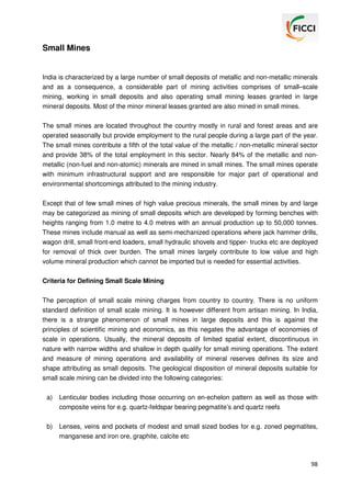 Small Mines

India is characterized by a large number of small deposits of metallic and non-metallic minerals
and as a consequence, a considerable part of mining activities comprises of small–scale
mining, working in small deposits and also operating small mining leases granted in large
mineral deposits. Most of the minor mineral leases granted are also mined in small mines.
The small mines are located throughout the country mostly in rural and forest areas and are
operated seasonally but provide employment to the rural people during a large part of the year.
The small mines contribute a fifth of the total value of the metallic / non-metallic mineral sector
and provide 38% of the total employment in this sector. Nearly 84% of the metallic and nonmetallic (non-fuel and non-atomic) minerals are mined in small mines. The small mines operate
with minimum infrastructural support and are responsible for major part of operational and
environmental shortcomings attributed to the mining industry.
Except that of few small mines of high value precious minerals, the small mines by and large
may be categorized as mining of small deposits which are developed by forming benches with
heights ranging from 1.0 metre to 4.0 metres with an annual production up to 50,000 tonnes.
These mines include manual as well as semi-mechanized operations where jack hammer drills,
wagon drill, small front-end loaders, small hydraulic shovels and tipper- trucks etc are deployed
for removal of thick over burden. The small mines largely contribute to low value and high
volume mineral production which cannot be imported but is needed for essential activities.
Criteria for Defining Small Scale Mining
The perception of small scale mining charges from country to country. There is no uniform
standard definition of small scale mining. It is however different from artisan mining. In India,
there is a strange phenomenon of small mines in large deposits and this is against the
principles of scientific mining and economics, as this negates the advantage of economies of
scale in operations. Usually, the mineral deposits of limited spatial extent, discontinuous in
nature with narrow widths and shallow in depth qualify for small mining operations. The extent
and measure of mining operations and availability of mineral reserves defines its size and
shape attributing as small deposits. The geological disposition of mineral deposits suitable for
small scale mining can be divided into the following categories:
a)

Lenticular bodies including those occurring on en-echelon pattern as well as those with
composite veins for e.g. quartz-feldspar bearing pegmatite’s and quartz reefs

b)

Lenses, veins and pockets of modest and small sized bodies for e.g. zoned pegmatites,
manganese and iron ore, graphite, calcite etc

98

 