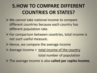 5.HOW TO COMPARE DIFFERENT
COUNTRIES OR STATES?
 We cannot take national income to compare
different countries because each country has
different population rate.
 For comparison between countries, total income is
not such useful measure.
 Hence, we compare the average income
 Average Income = total income of the country
total number of population
 The average income is also called per capita income.
 