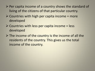  Per capita income of a country shows the standard of
living of the citizens of that particular country.
 Countries with high per capita income = more
developed
 Countries with less per capita income = less
developed
 The income of the country is the income of all the
residents of the country. This gives us the total
income of the country.
 