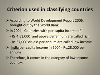 Criterion used in classifying countries
 According to World Development Report 2006,
brought out by the World Bank
 In 2004, Countries with per capita income of
- Rs.4,53,000 and above per annum are called rich
- Rs.37,000 or less per annum are called low income
 India per capita income in 2004= Rs.28,000 per
annum
 Therefore, it comes in the category of low income
country.
 