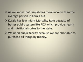  As we know that Punjab has more income than the
average person in Kerala but
 Kerala has low Infant Mortality Rate because of
better public system like PDS which provide health
and nutritional status to the state.
 We need public facility because we are nbot able to
purchase all things by money.
 