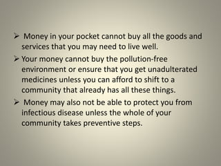  Money in your pocket cannot buy all the goods and
services that you may need to live well.
 Your money cannot buy the pollution-free
environment or ensure that you get unadulterated
medicines unless you can afford to shift to a
community that already has all these things.
 Money may also not be able to protect you from
infectious disease unless the whole of your
community takes preventive steps.
 