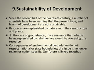 9.Sustainability of Development
 Since the second half of the twentieth century, a number of
scientists have been warning that the present type, and
levels, of development are not sustainable.
 Resources are replenished by nature as in the case of crops
and plants.
 In the case of groundwater, if we use more than what is
being replenished by rain then we would be overusing this
resource
 Consequences of environmental degradation do not
respect national or state boundaries; this issue is no longer
region or nation-specific. Our future is linked together.
 
