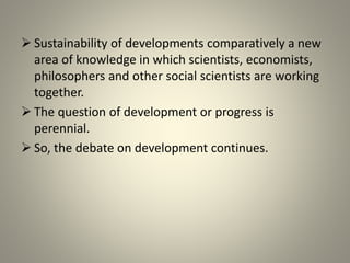  Sustainability of developments comparatively a new
area of knowledge in which scientists, economists,
philosophers and other social scientists are working
together.
 The question of development or progress is
perennial.
 So, the debate on development continues.
 