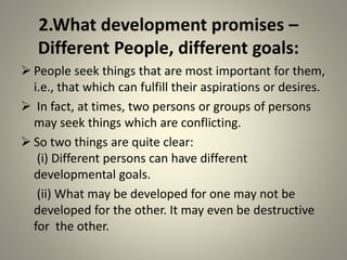 2.What development promises –
Different People, different goals:
 People seek things that are most important for them,
i.e., that which can fulfill their aspirations or desires.
 In fact, at times, two persons or groups of persons
may seek things which are conflicting.
 So two things are quite clear:
(i) Different persons can have different
developmental goals.
(ii) What may be developed for one may not be
developed for the other. It may even be destructive
for the other.
 
