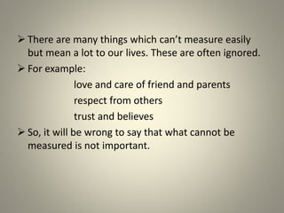  There are many things which can’t measure easily
but mean a lot to our lives. These are often ignored.
 For example:
love and care of friend and parents
respect from others
trust and believes
 So, it will be wrong to say that what cannot be
measured is not important.
 