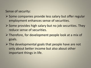 Sense of security:
 Some companies provide less salary but offer regular
employment enhances sense of securities.
 Some provides high salary but no job securities. They
reduce sense of securities.
 Therefore, for development people look at a mix of
goals.
 The developmental goals that people have are not
only about better income but also about other
important things in life.
 