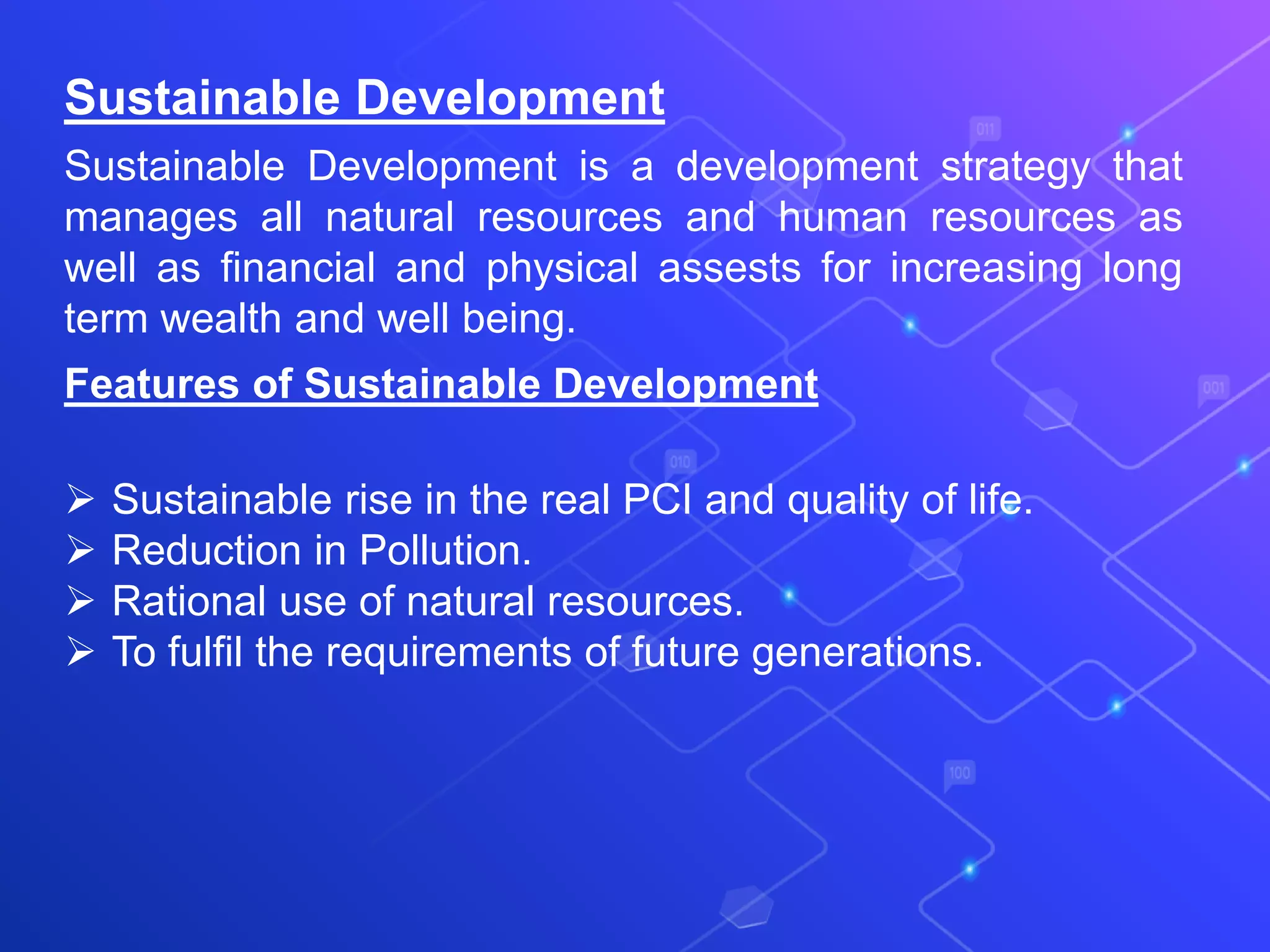 Sustainable Development
Sustainable Development is a development strategy that
manages all natural resources and human resources as
well as financial and physical assests for increasing long
term wealth and well being.
Features of Sustainable Development
 Sustainable rise in the real PCI and quality of life.
 Reduction in Pollution.
 Rational use of natural resources.
 To fulfil the requirements of future generations.
 