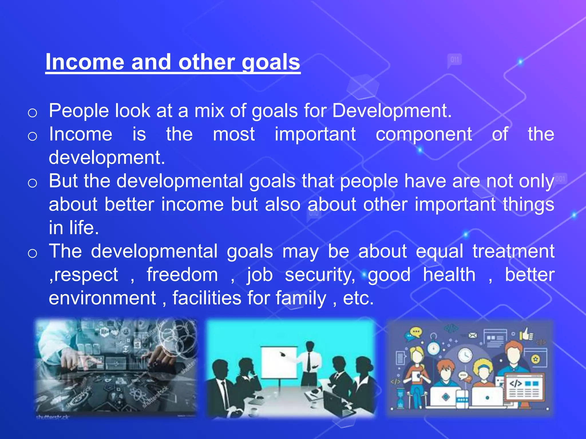 Income and other goals
o People look at a mix of goals for Development.
o Income is the most important component of the
development.
o But the developmental goals that people have are not only
about better income but also about other important things
in life.
o The developmental goals may be about equal treatment
,respect , freedom , job security, good health , better
environment , facilities for family , etc.
 
