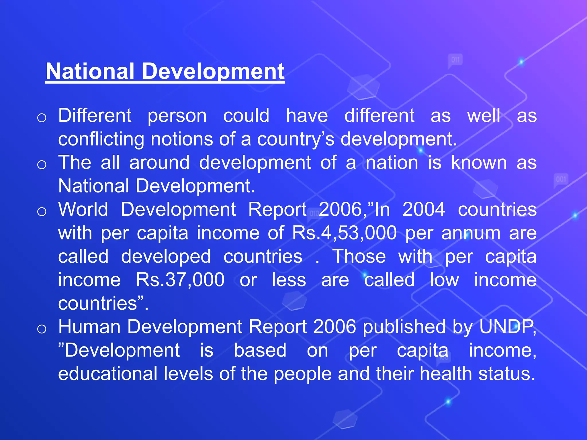 National Development
o Different person could have different as well as
conflicting notions of a country’s development.
o The all around development of a nation is known as
National Development.
o World Development Report 2006,”In 2004 countries
with per capita income of Rs.4,53,000 per annum are
called developed countries . Those with per capita
income Rs.37,000 or less are called low income
countries”.
o Human Development Report 2006 published by UNDP,
”Development is based on per capita income,
educational levels of the people and their health status.
 