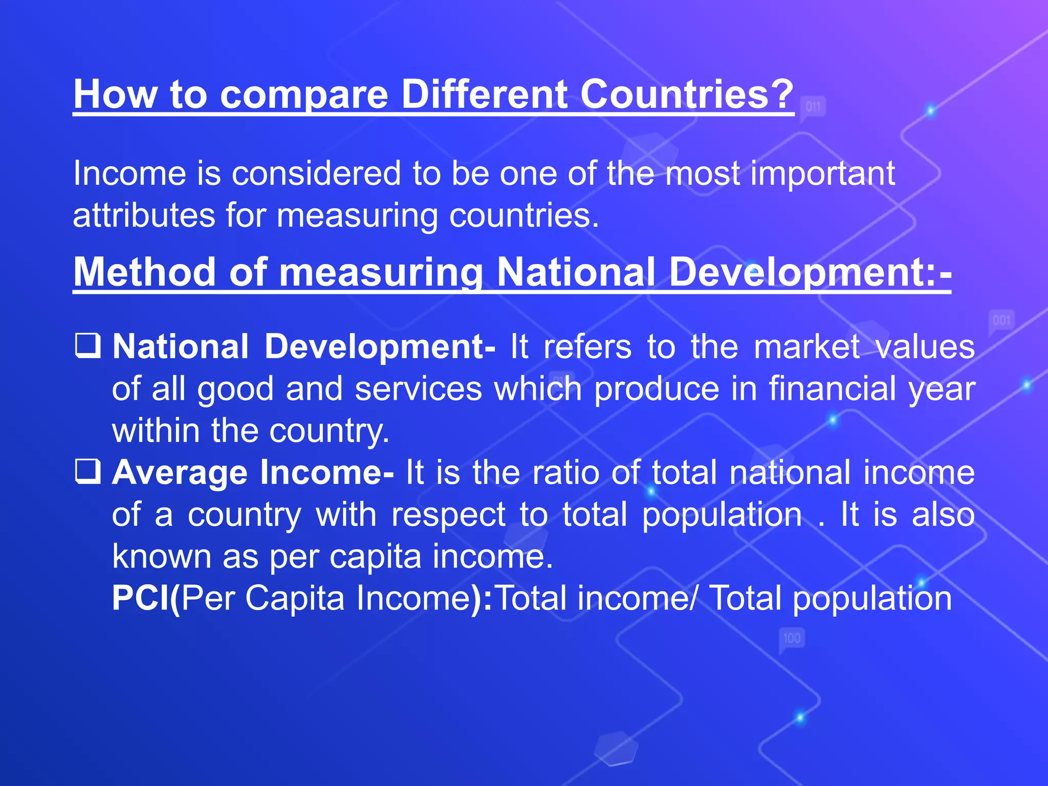 How to compare Different Countries?
Income is considered to be one of the most important
attributes for measuring countries.
Method of measuring National Development:-
 National Development- It refers to the market values
of all good and services which produce in financial year
within the country.
 Average Income- It is the ratio of total national income
of a country with respect to total population . It is also
known as per capita income.
PCI(Per Capita Income):Total income/ Total population
 