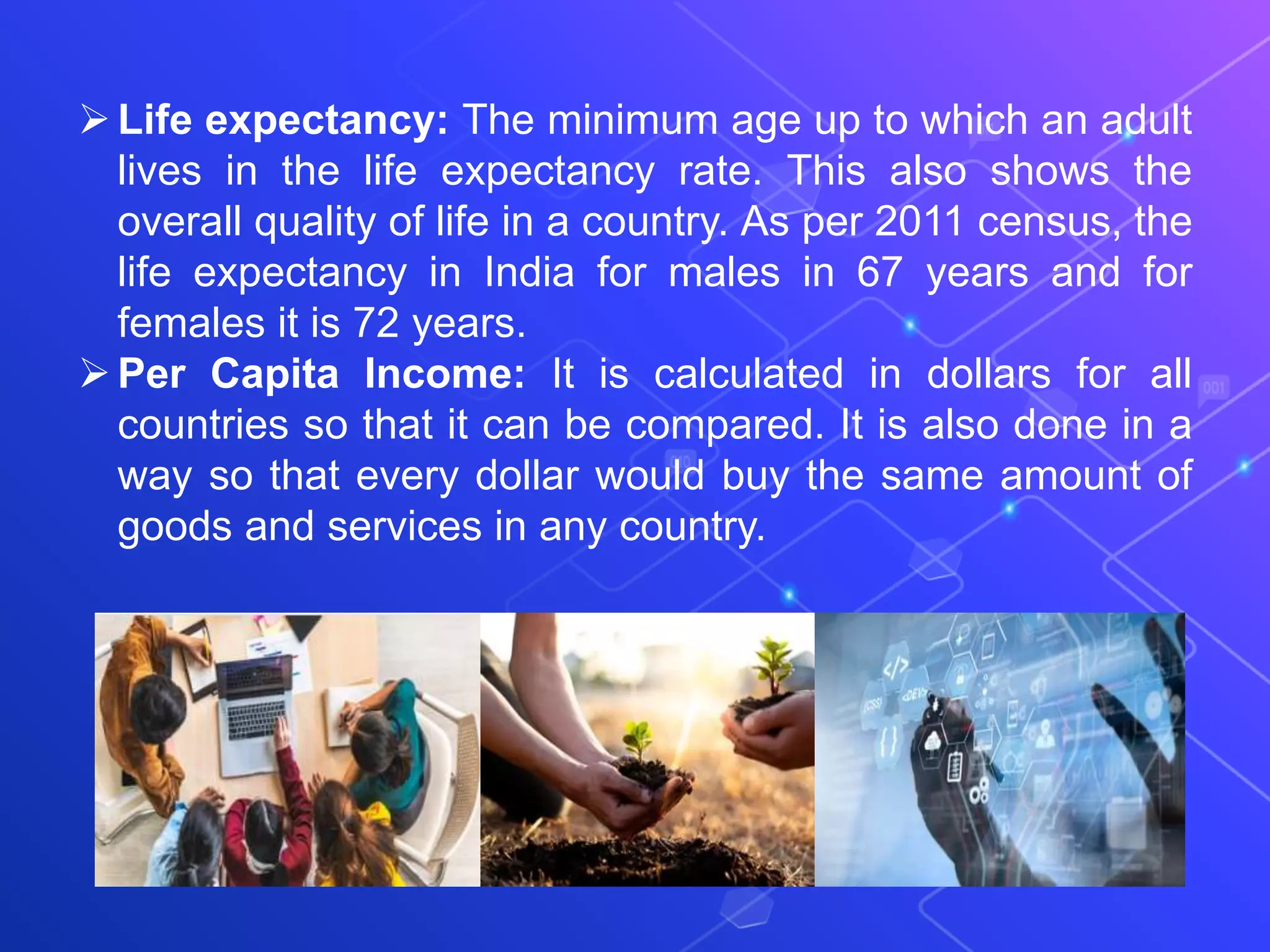 Life expectancy: The minimum age up to which an adult
lives in the life expectancy rate. This also shows the
overall quality of life in a country. As per 2011 census, the
life expectancy in India for males in 67 years and for
females it is 72 years.
Per Capita Income: It is calculated in dollars for all
countries so that it can be compared. It is also done in a
way so that every dollar would buy the same amount of
goods and services in any country.
 