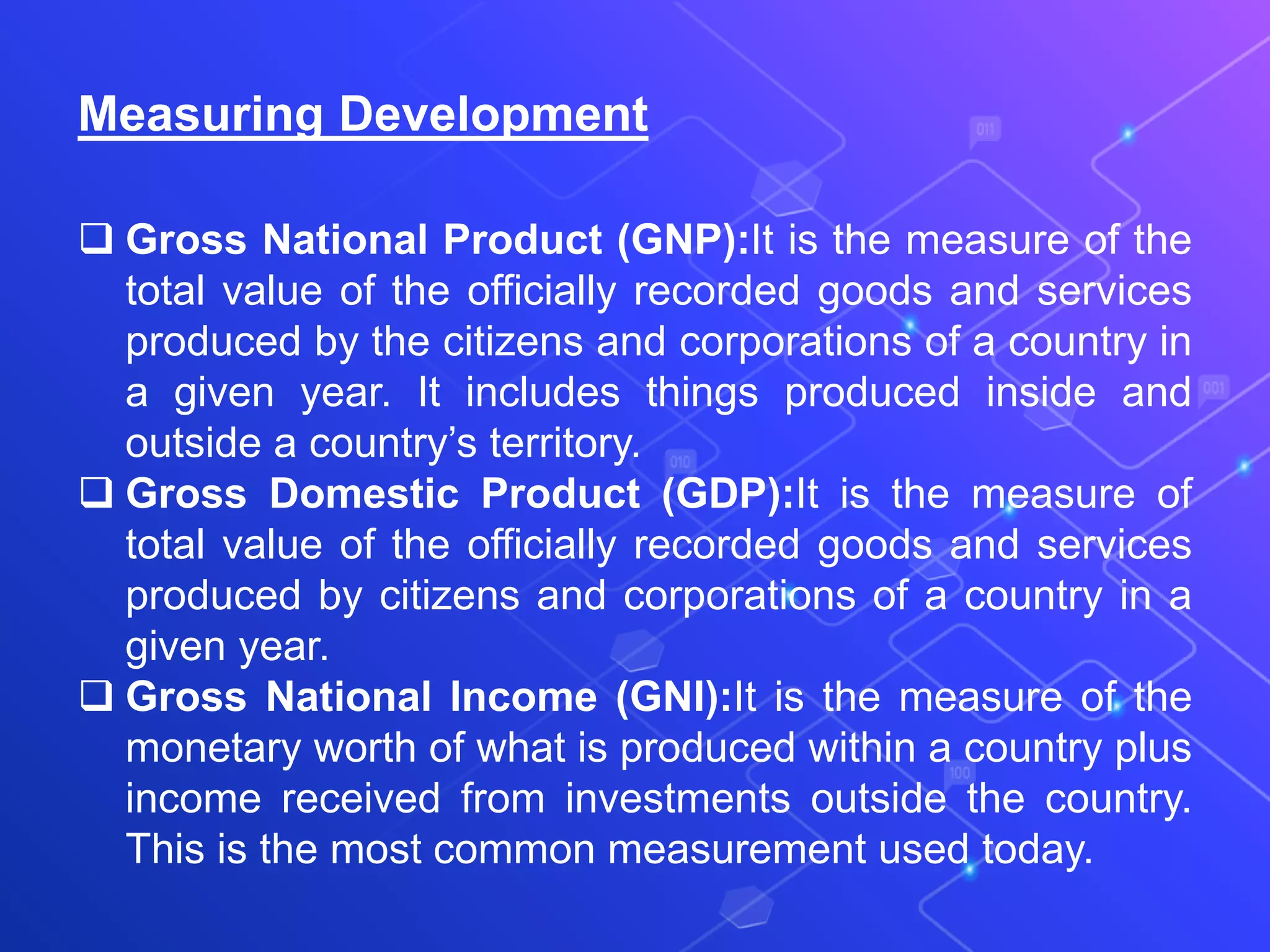 Measuring Development
 Gross National Product (GNP):It is the measure of the
total value of the officially recorded goods and services
produced by the citizens and corporations of a country in
a given year. It includes things produced inside and
outside a country’s territory.
 Gross Domestic Product (GDP):It is the measure of
total value of the officially recorded goods and services
produced by citizens and corporations of a country in a
given year.
 Gross National Income (GNI):It is the measure of the
monetary worth of what is produced within a country plus
income received from investments outside the country.
This is the most common measurement used today.
 