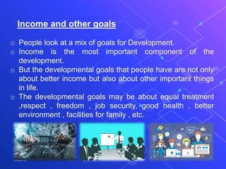 Income and other goals
o People look at a mix of goals for Development.
o Income is the most important component of the
development.
o But the developmental goals that people have are not only
about better income but also about other important things
in life.
o The developmental goals may be about equal treatment
,respect , freedom , job security, good health , better
environment , facilities for family , etc.
 