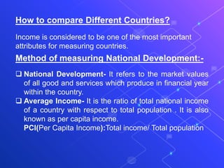 How to compare Different Countries?
Income is considered to be one of the most important
attributes for measuring countries.
Method of measuring National Development:-
 National Development- It refers to the market values
of all good and services which produce in financial year
within the country.
 Average Income- It is the ratio of total national income
of a country with respect to total population . It is also
known as per capita income.
PCI(Per Capita Income):Total income/ Total population
 
