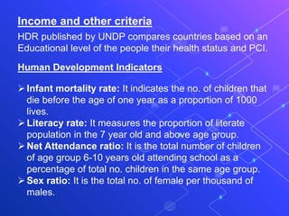 Income and other criteria
HDR published by UNDP compares countries based on an
Educational level of the people their health status and PCI.
Human Development Indicators
Infant mortality rate: It indicates the no. of children that
die before the age of one year as a proportion of 1000
lives.
Literacy rate: It measures the proportion of literate
population in the 7 year old and above age group.
Net Attendance ratio: It is the total number of children
of age group 6-10 years old attending school as a
percentage of total no. children in the same age group.
Sex ratio: It is the total no. of female per thousand of
males.
 