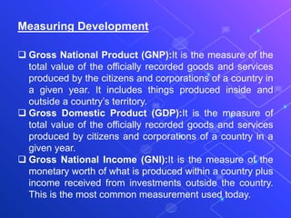 Measuring Development
 Gross National Product (GNP):It is the measure of the
total value of the officially recorded goods and services
produced by the citizens and corporations of a country in
a given year. It includes things produced inside and
outside a country’s territory.
 Gross Domestic Product (GDP):It is the measure of
total value of the officially recorded goods and services
produced by citizens and corporations of a country in a
given year.
 Gross National Income (GNI):It is the measure of the
monetary worth of what is produced within a country plus
income received from investments outside the country.
This is the most common measurement used today.
 