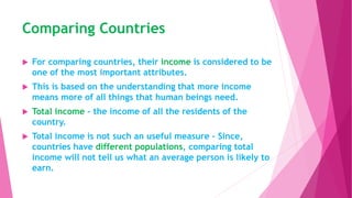 Comparing Countries
 For comparing countries, their income is considered to be
one of the most important attributes.
 This is based on the understanding that more income
means more of all things that human beings need.
 Total income - the income of all the residents of the
country.
 Total income is not such an useful measure - Since,
countries have different populations, comparing total
income will not tell us what an average person is likely to
earn.
 
