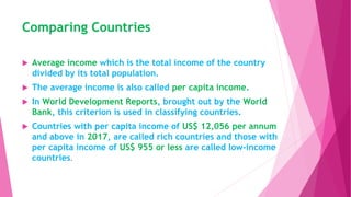 Comparing Countries
 Average income which is the total income of the country
divided by its total population.
 The average income is also called per capita income.
 In World Development Reports, brought out by the World
Bank, this criterion is used in classifying countries.
 Countries with per capita income of US$ 12,056 per annum
and above in 2017, are called rich countries and those with
per capita income of US$ 955 or less are called low-income
countries.
 