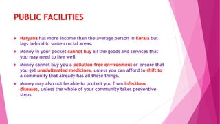 PUBLIC FACILITIES
 Haryana has more income than the average person in Kerala but
lags behind in some crucial areas.
 Money in your pocket cannot buy all the goods and services that
you may need to live well
 Money cannot buy you a pollution-free environment or ensure that
you get unadulterated medicines, unless you can afford to shift to
a community that already has all these things.
 Money may also not be able to protect you from infectious
diseases, unless the whole of your community takes preventive
steps.
 