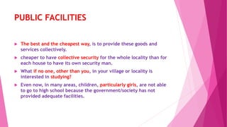 PUBLIC FACILITIES
 The best and the cheapest way, is to provide these goods and
services collectively.
 cheaper to have collective security for the whole locality than for
each house to have its own security man.
 What if no one, other than you, in your village or locality is
interested in studying?
 Even now, in many areas, children, particularly girls, are not able
to go to high school because the government/society has not
provided adequate facilities.
 