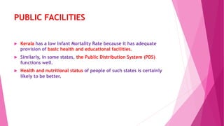 PUBLIC FACILITIES
 Kerala has a low Infant Mortality Rate because it has adequate
provision of basic health and educational facilities.
 Similarly, in some states, the Public Distribution System (PDS)
functions well.
 Health and nutritional status of people of such states is certainly
likely to be better.
 