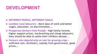 DEVELOPMENT
 DIFFERENT PEOPLE, DIFFERENT GOALS
 Landless rural labourers - More days of work and better
wages, education, no discrimination….
 Prosperous farmers from Punjab - high family income,
higher support prices, hardworking and cheap labourers;
they should be able to settle their children abroad….
 Farmers who depend only on rain for growing crops –
sufficient rain, fertilizers, subsidy from government, good
prices….
 