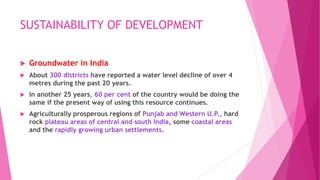 SUSTAINABILITY OF DEVELOPMENT
 Groundwater in India
 About 300 districts have reported a water level decline of over 4
metres during the past 20 years.
 In another 25 years, 60 per cent of the country would be doing the
same if the present way of using this resource continues.
 Agriculturally prosperous regions of Punjab and Western U.P., hard
rock plateau areas of central and south India, some coastal areas
and the rapidly growing urban settlements.
 