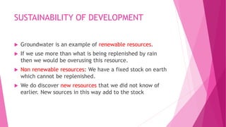SUSTAINABILITY OF DEVELOPMENT
 Groundwater is an example of renewable resources.
 If we use more than what is being replenished by rain
then we would be overusing this resource.
 Non renewable resources: We have a fixed stock on earth
which cannot be replenished.
 We do discover new resources that we did not know of
earlier. New sources in this way add to the stock
 