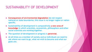 SUSTAINABILITY OF DEVELOPMENT
 Consequences of environmental degradation do not respect
national or state boundaries; this issue is no longer region or nation
specific.
 Sustainability of development is comparatively a new area of
knowledge in which scientists, economists, philosophers and other
social scientists are working together.
 The question of development or progress is perennial.
 At all times as a member of society and as individuals we need to
ask where we want to go, what we wish to become and what our
goals are.
 