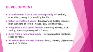 DEVELOPMENT
 A rural woman from a land owning family – Freedom,
education, marry to a wealthy family …..
 Urban unemployed youth – Employment, better income,
high standard of living – house, car, stylish dress….
 A boy from a rich urban family – travelling abroad, site
seeing, spending money with friends…..
 A girl from a rich urban family – freedom as her brothers,
study abroad…
 An adivasi from Narmada valley – Food, shelter, clean water,
medical facilities….
 