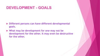 DEVELOPMENT - GOALS
 Different persons can have different developmental
goals.
 What may be development for one may not be
development for the other. It may even be destructive
for the other.
 