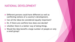 NATIONAL DEVELOPMENT
 Different persons could have different as well as
conflicting notions of a country’s development.
 Can all the ideas be considered equally important?
 Or, if there are conflicts how does one decide?
 whether there is a better way of doing things.
 Would the idea benefit a large number of people or only
a small group?
 