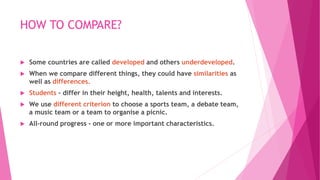 HOW TO COMPARE?
 Some countries are called developed and others underdeveloped.
 When we compare different things, they could have similarities as
well as differences.
 Students - differ in their height, health, talents and interests.
 We use different criterion to choose a sports team, a debate team,
a music team or a team to organise a picnic.
 All-round progress - one or more important characteristics.
 