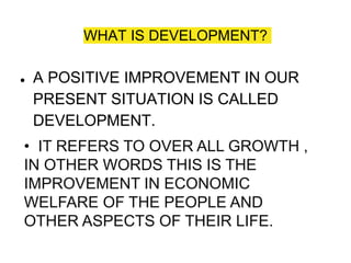WHAT IS DEVELOPMENT?
● A POSITIVE IMPROVEMENT IN OUR
PRESENT SITUATION IS CALLED
DEVELOPMENT.
• IT REFERS TO OVER ALL GROWTH ,
IN OTHER WORDS THIS IS THE
IMPROVEMENT IN ECONOMIC
WELFARE OF THE PEOPLE AND
OTHER ASPECTS OF THEIR LIFE.
 