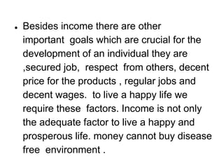 ● Besides income there are other
important goals which are crucial for the
development of an individual they are
,secured job, respect from others, decent
price for the products , regular jobs and
decent wages. to live a happy life we
require these factors. Income is not only
the adequate factor to live a happy and
prosperous life. money cannot buy disease
free environment .
 