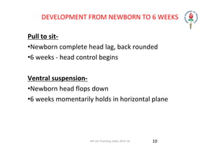 IAP UG Teaching slides 2015‐16
DEVELOPMENT FROM NEWBORN TO 6 WEEKS
Pull to sit‐
•Newborn complete head lag, back rounded
•6 weeks ‐ head control begins
Ventral suspension‐
•Newborn head flops down
•6 weeks momentarily holds in horizontal plane
10
 
