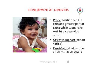 IAP UG Teaching slides 2015‐16
DEVELOPMENT AT  6 MONTHS
• Prone position can lift 
chin and greater part of 
chest while supporting 
weight on extended 
arms.
• Sits with support (tripod 
sitting)
• Fine Motor‐ Holds cube 
crudely – Unidextrous
16
 
